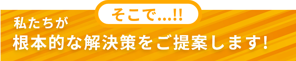 そこで私たちが根本的な解決策をご提案します!