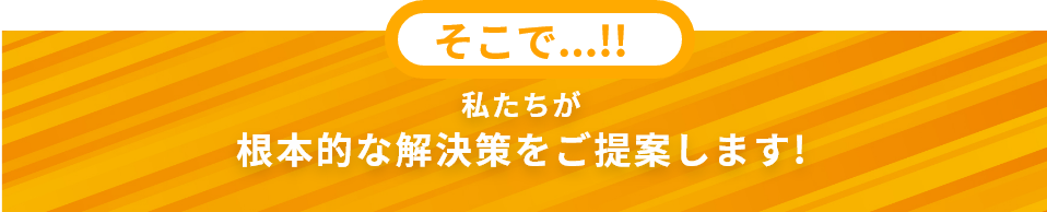 そこで私たちが根本的な解決策をご提案します!